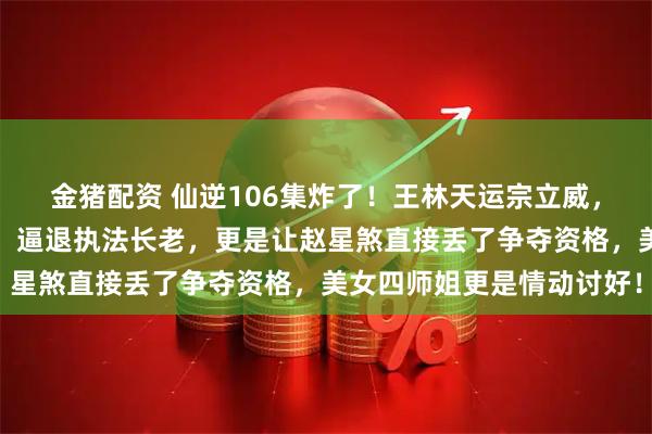 金猪配资 仙逆106集炸了！王林天运宗立威，徒手捏爆周晚喂尊魂幡，逼退执法长老，更是让赵星煞直接丢了争夺资格，美女四师姐更是情动讨好！