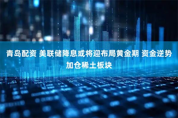 青岛配资 美联储降息或将迎布局黄金期 资金逆势加仓稀土板块