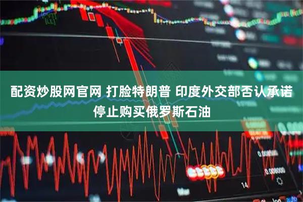 配资炒股网官网 打脸特朗普 印度外交部否认承诺停止购买俄罗斯石油