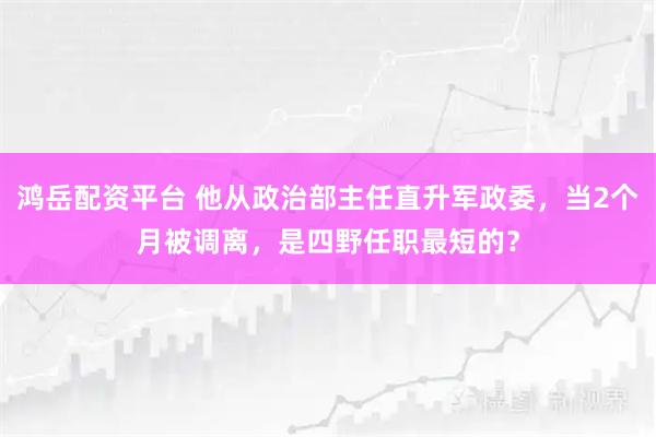 鸿岳配资平台 他从政治部主任直升军政委，当2个月被调离，是四野任职最短的？