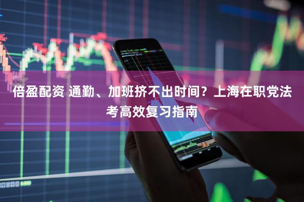 倍盈配资 通勤、加班挤不出时间？上海在职党法考高效复习指南
