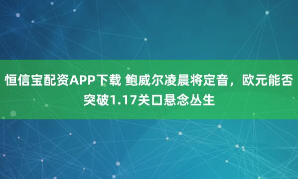 恒信宝配资APP下载 鲍威尔凌晨将定音，欧元能否突破1.17关口悬念丛生