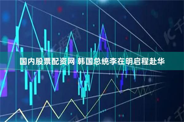 国内股票配资网 韩国总统李在明启程赴华