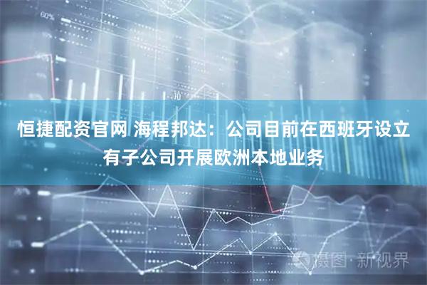 恒捷配资官网 海程邦达：公司目前在西班牙设立有子公司开展欧洲本地业务