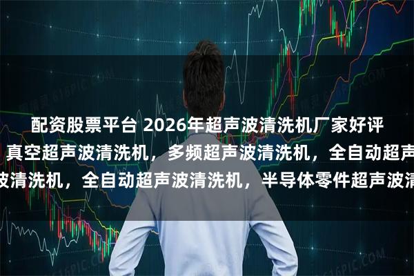 配资股票平台 2026年超声波清洗机厂家好评榜/单槽超声波清洗机，真空超声波清洗机，多频超声波清洗机，全自动超声波清洗机，半导体零件超声波清洗机