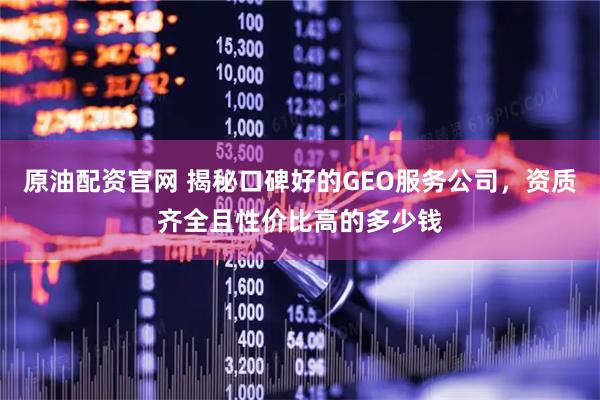 原油配资官网 揭秘口碑好的GEO服务公司，资质齐全且性价比高的多少钱