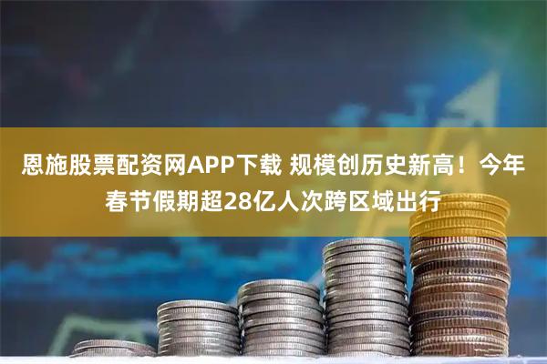 恩施股票配资网APP下载 规模创历史新高！今年春节假期超28亿人次跨区域出行