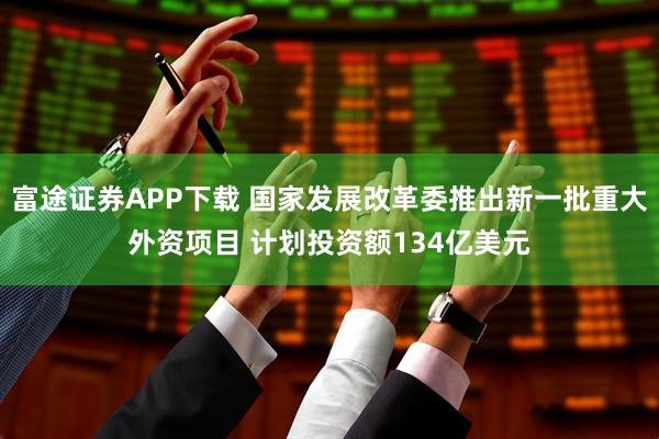富途证券APP下载 国家发展改革委推出新一批重大外资项目 计划投资额134亿美元